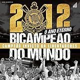 2012: O Ano Eterno: Corinthians Bicampeão Do Mundo E Campeão Invicto Da Libertadores