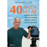 40 Anos No Ar: A Jornada De Um Repórter Pelos Cinco Contine: 40 Anos No Ar: A Jornada De Um Repórter Pelos Cinco Continentes, De José, Francisco. Editora Globo Livros, Capa Mole, Edição 1 Em Português