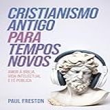 Cristianismo Antigo Para Tempos Novos: Amor à Bíblia, Vida Intelectual E Fé Pública