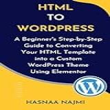 Html To Wordpress: A Beginner's Step-by-step Guide To Converting Your Html Template Into A Custom Wordpress Theme Using Elementor (english Edition)
