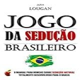 Jogo Da Sedução Brasileiro: O Manual Para Homens Sobre Sedução Natural Totalmente Desenvolvido Para O Brasil.