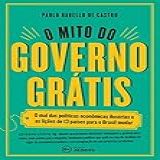 O Mito Do Governo Grátis: O Mal Das Políticas Econômicas Ilusórias E As Lições De 13 Países Para O Brasil Mudar