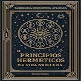 Princípios Herméticos Na Vida Moderna - Transformando Filosofia Antiga Em Ferramentas Para O Século XXI- Os Sete Princípios Como Bússola Para Navegar O --- -A Sabedoria Hermética Aplicada Livro 1-