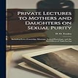 Private Lectures To Mothers And Daughters On Sexual Purity Including Love Courtship Marriage Sexual Physiology And The Evil Effects Of Tight Lacing