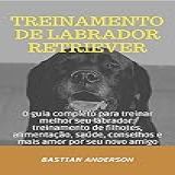 Treinamento De Labrador Retriever: O Guia Completo Para Treinar Melhor Seu Labrador: Treinamento De Filhotes, Alimentação, Saúde, Conselhos E Mais Amor Por Seu Novo Amigo